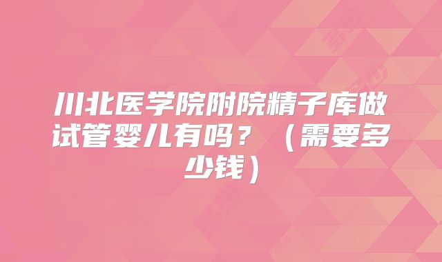 川北医学院附院精子库做试管婴儿有吗?(需要多少钱)