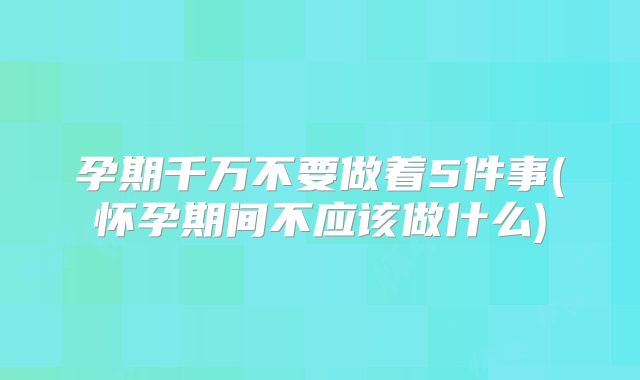 孕期千万不要做着5件事(怀孕期间不应该做什么)