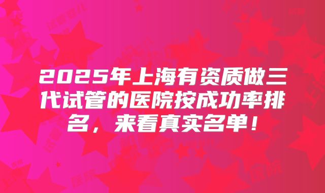 2025年上海有资质做三代试管的医院按成功率排名,来看真实名单!