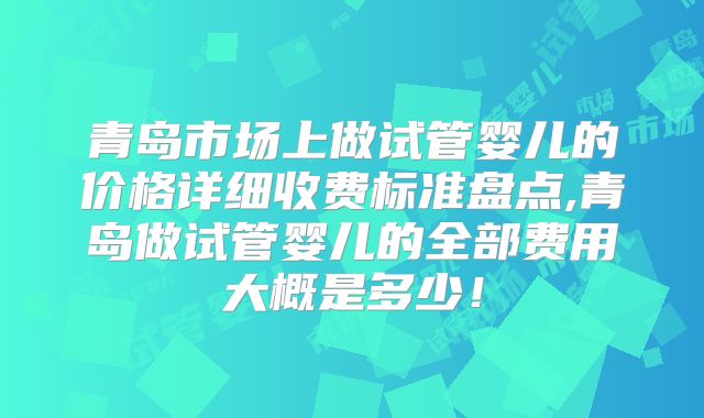 青岛市场上做试管婴儿的价格详细收费标准盘点,青岛做试管婴儿的全部费用大概是多少!