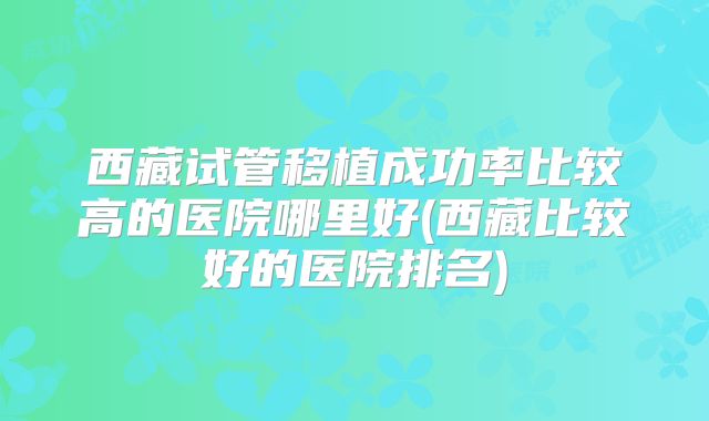 西藏试管移植成功率比较高的医院哪里好(西藏比较好的医院排名)