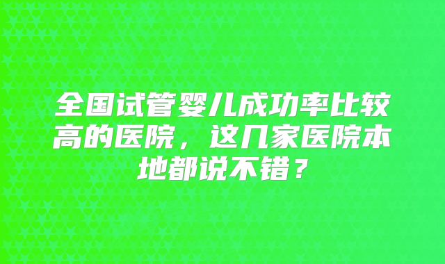 全国试管婴儿成功率比较高的医院，这几家医院本地都说不错？