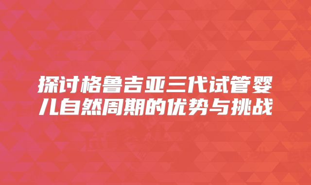 探讨格鲁吉亚三代试管婴儿自然周期的优势与挑战