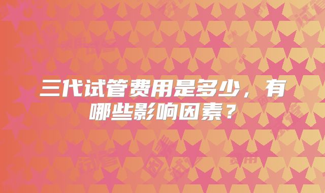 三代试管费用是多少,有哪些影响因素?