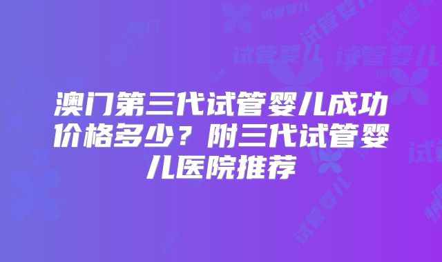 澳门第三代试管婴儿成功价格多少？附三代试管婴儿医院推荐