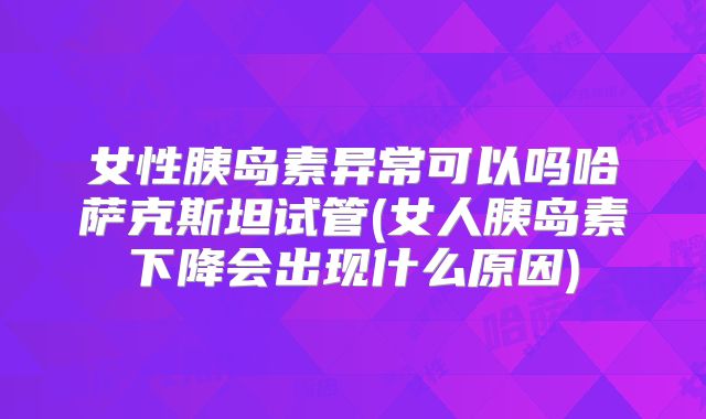 女性胰岛素异常可以吗哈萨克斯坦试管(女人胰岛素下降会出现什么原因)