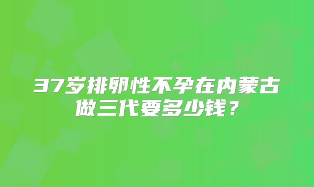 37岁排卵性不孕在内蒙古做三代要多少钱?