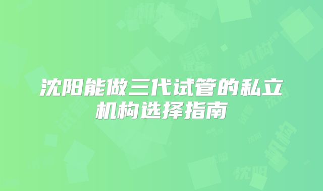 沈阳能做三代试管的私立机构选择指南