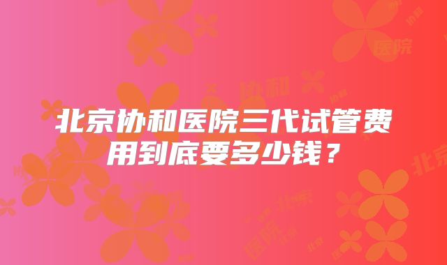 北京协和医院三代试管费用到底要多少钱?