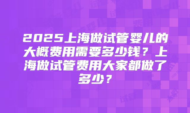 2025上海做试管婴儿的大概费用需要多少钱？上海做试管费用大家都做了多少？