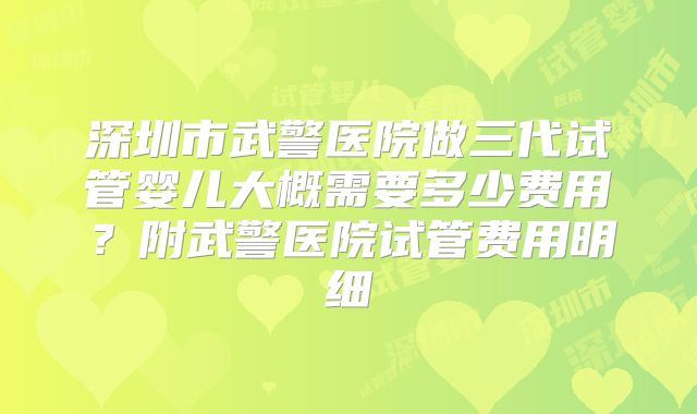深圳市武警医院做三代试管婴儿大概需要多少费用？附武警医院试管费用明细