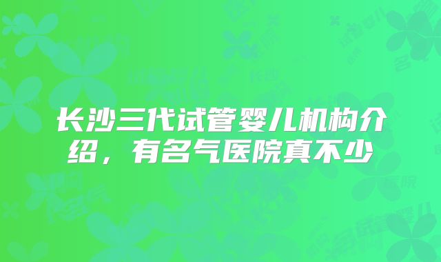 长沙三代试管婴儿机构介绍，有名气医院真不少