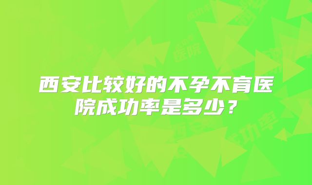 西安比较好的不孕不育医院成功率是多少?