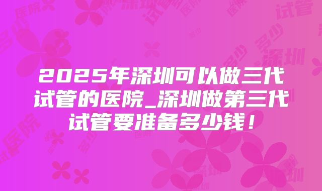 2025年深圳可以做三代试管的医院_深圳做第三代试管要准备多少钱！