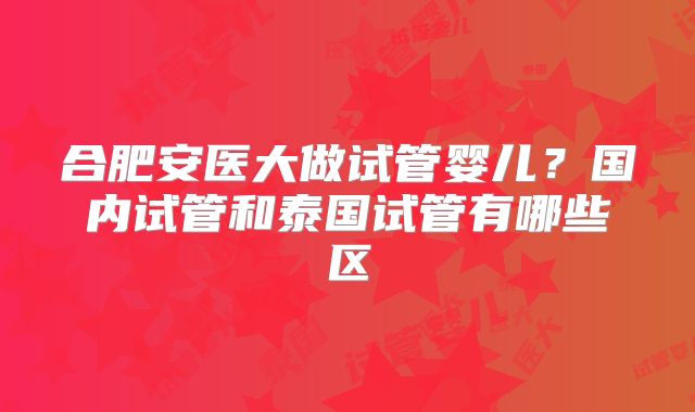 合肥安医大做试管婴儿？国内试管和泰国试管有哪些区