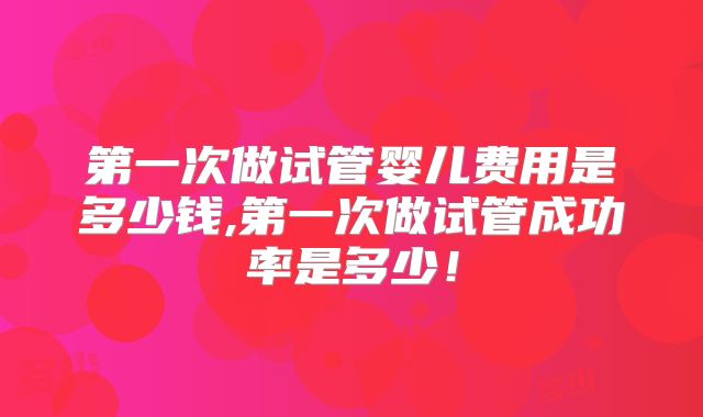 第一次做试管婴儿费用是多少钱,第一次做试管成功率是多少！