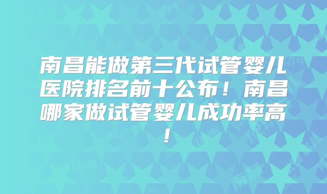 南昌能做第三代试管婴儿医院排名前十公布!南昌哪家做试管婴儿成功率高!