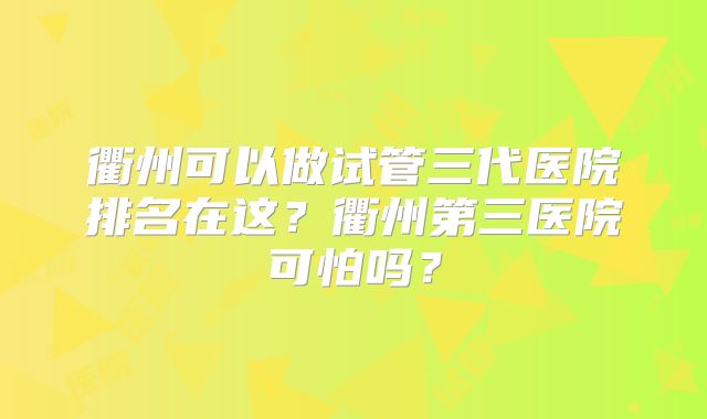 衢州可以做试管三代医院排名在这？衢州第三医院可怕吗？