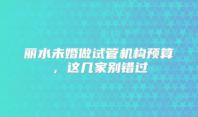 丽水未婚做试管机构预算，这几家别错过