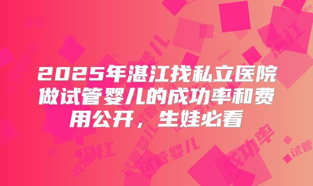 2025年湛江找私立医院做试管婴儿的成功率和费用公开,生娃必看