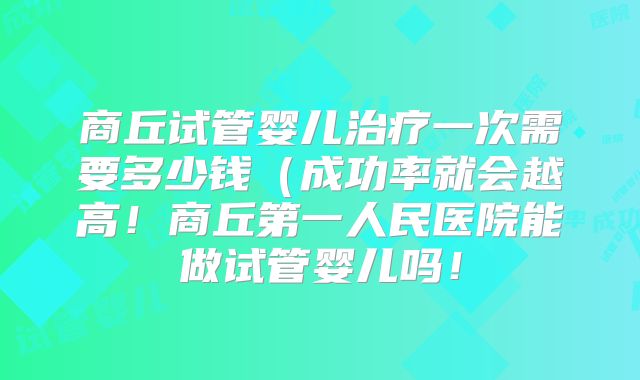 商丘试管婴儿治疗一次需要多少钱（成功率就会越高！商丘第一人民医院能做试管婴儿吗！