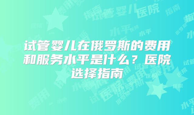 试管婴儿在俄罗斯的费用和服务水平是什么?医院选择指南