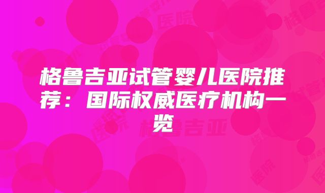 格鲁吉亚试管婴儿医院推荐：国际权威医疗机构一览