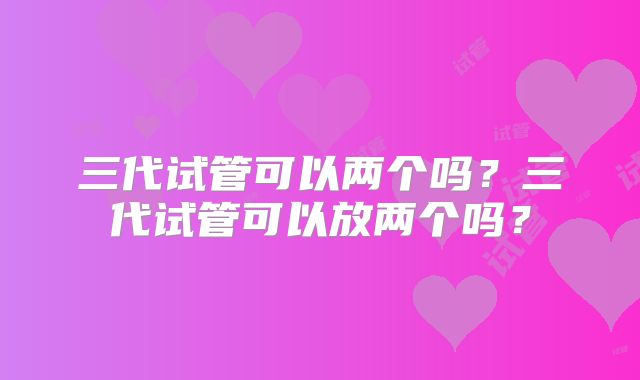 三代试管可以两个吗?三代试管可以放两个吗?