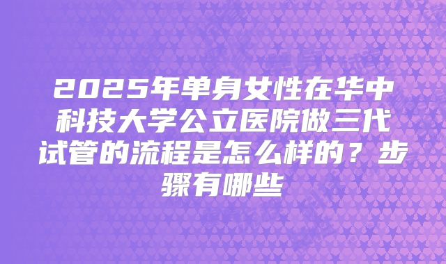 2025年单身女性在华中科技大学公立医院做三代试管的流程是怎么样的?步骤有哪些