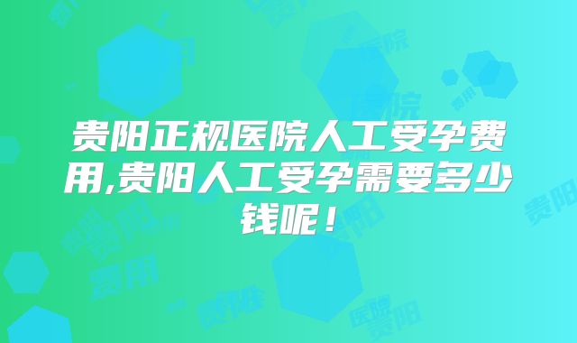 贵阳正规医院人工受孕费用,贵阳人工受孕需要多少钱呢!