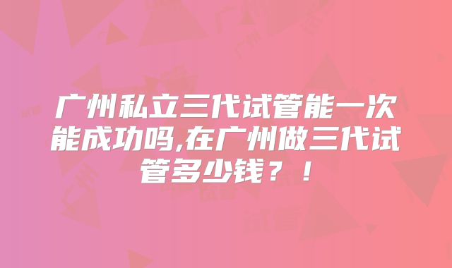 广州私立三代试管能一次能成功吗,在广州做三代试管多少钱?!