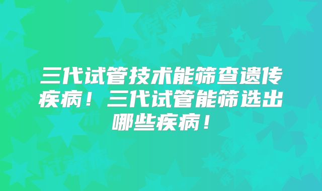 三代试管技术能筛查遗传疾病！三代试管能筛选出哪些疾病！