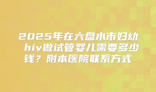 2025年在六盘水市妇幼 hiv做试管婴儿需要多少钱?附本医院联系方式