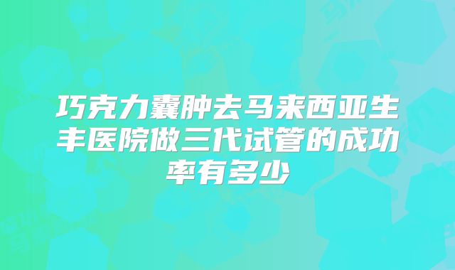 巧克力囊肿去马来西亚生丰医院做三代试管的成功率有多少