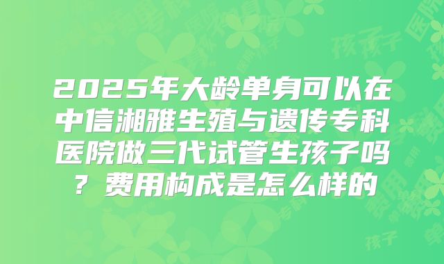 2025年大龄单身可以在中信湘雅生殖与遗传专科医院做三代试管生孩子吗?费用构成是怎么样的