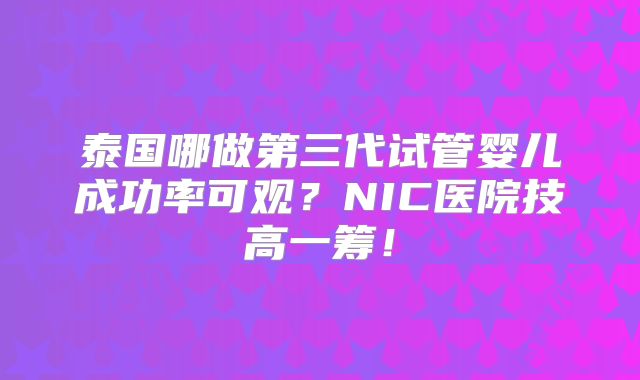 泰国哪做第三代试管婴儿成功率可观？NIC医院技高一筹！