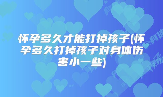 怀孕多久才能打掉孩子(怀孕多久打掉孩子对身体伤害小一些)