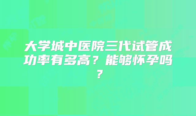 大学城中医院三代试管成功率有多高？能够怀孕吗？