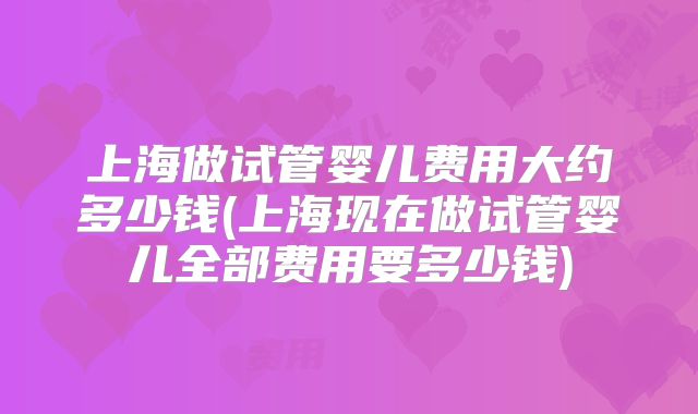 上海做试管婴儿费用大约多少钱(上海现在做试管婴儿全部费用要多少钱)
