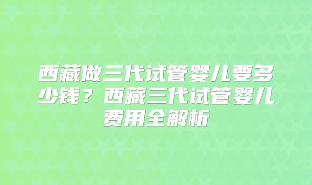 西藏做三代试管婴儿要多少钱？西藏三代试管婴儿费用全解析