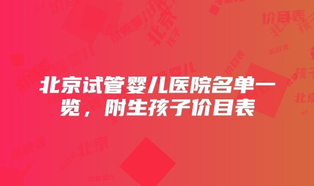 北京试管婴儿医院名单一览，附生孩子价目表