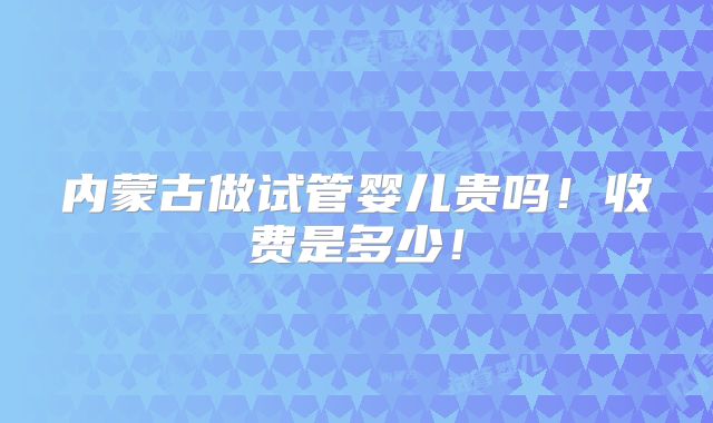 内蒙古做试管婴儿贵吗!收费是多少!