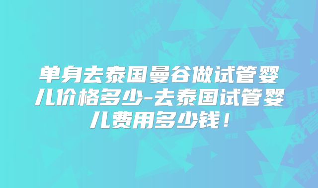 单身去泰国曼谷做试管婴儿价格多少-去泰国试管婴儿费用多少钱！