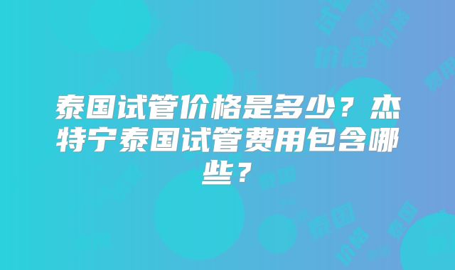 泰国试管价格是多少？杰特宁泰国试管费用包含哪些？