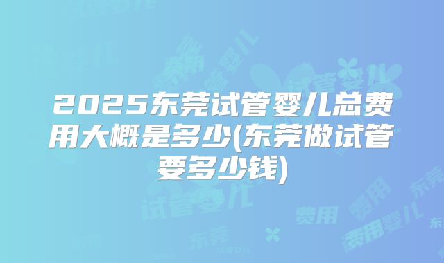 2025东莞试管婴儿总费用大概是多少(东莞做试管要多少钱)