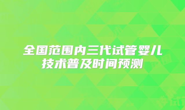 全国范围内三代试管婴儿技术普及时间预测
