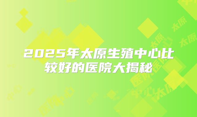 2025年太原生殖中心比较好的医院大揭秘
