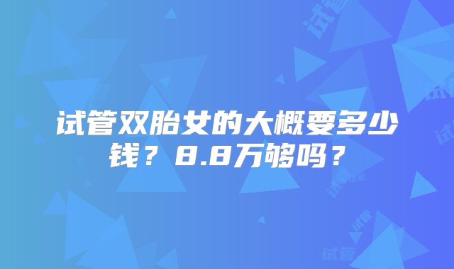 试管双胎女的大概要多少钱？8.8万够吗？