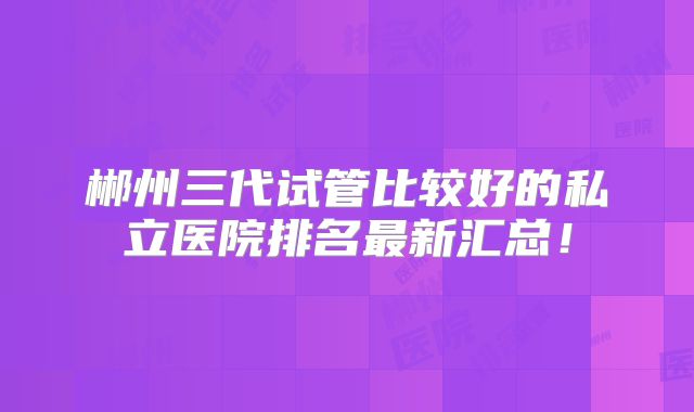 郴州三代试管比较好的私立医院排名最新汇总！