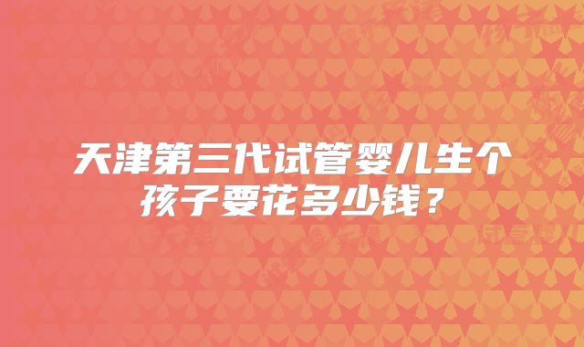 天津第三代试管婴儿生个孩子要花多少钱？